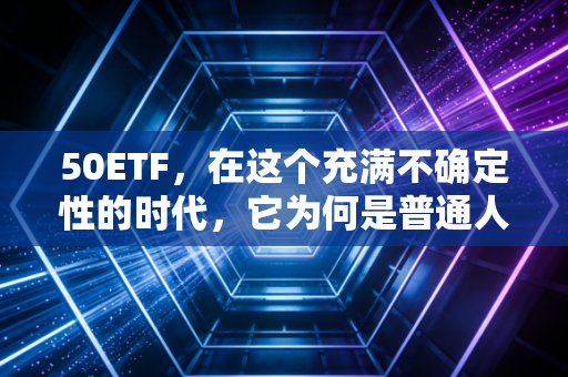 50ETF,在这个充满不确定性的时代,它为何是普通人的财富方舟?