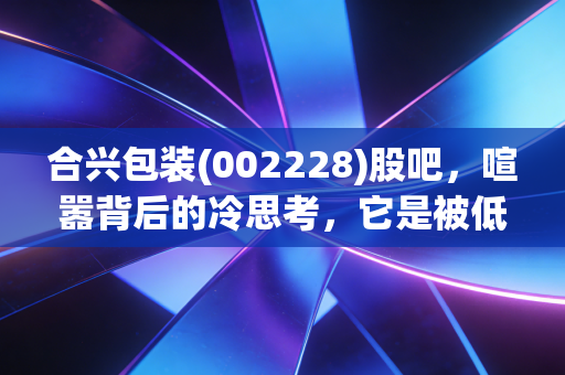 合兴包装(002228)股吧,喧嚣背后的冷思考,它是被低估的隐形冠军还是平庸的纸箱搬运工?