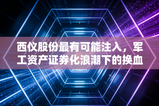 西仪股份最有可能注入,军工资产证券化浪潮下的换血重生与资本博弈