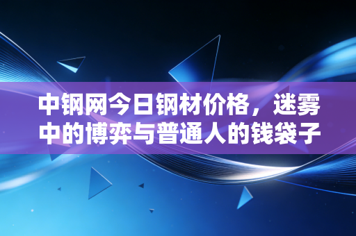 中钢网今日钢材价格,迷雾中的博弈与普通人的钱袋子