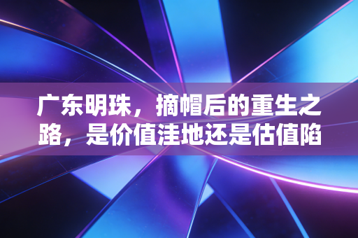 广东明珠,摘帽后的重生之路,是价值洼地还是估值陷阱?