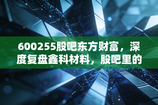 600255股吧东方财富,深度复盘鑫科材料,股吧里的悲欢离合与投资真相