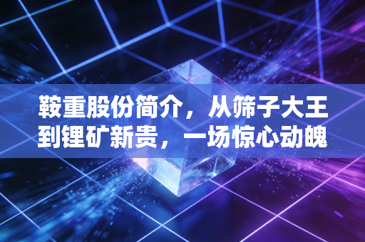 鞍重股份简介,从筛子大王到锂矿新贵,一场惊心动魄的跨界豪赌