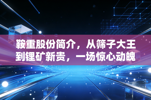 鞍重股份简介,从筛子大王到锂矿新贵,一场惊心动魄的跨界豪赌