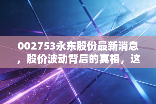 002753永东股份最新消息,股价波动背后的真相,这只炭黑龙头还值得长期持有吗?