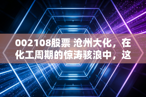 002108股票 沧州大化,在化工周期的惊涛骇浪中,这只老将还能否稳坐钓鱼台?