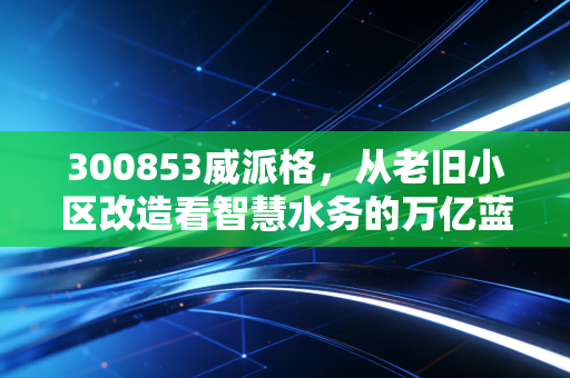 300853威派格,从老旧小区改造看智慧水务的万亿蓝海,这只票值得拿吗?
