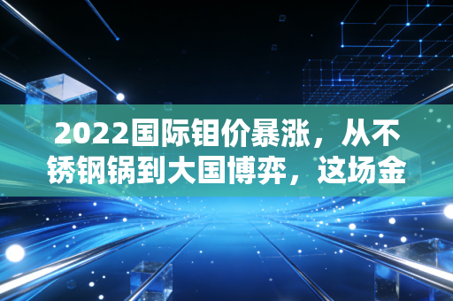 2022国际钼价暴涨,从不锈钢锅到大国博弈,这场金属风暴如何席卷我们的生活?