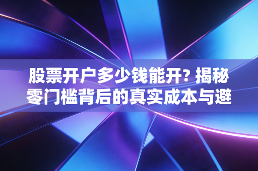 股票开户多少钱能开? 揭秘零门槛背后的真实成本与避坑指南