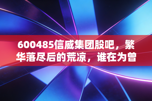 600485信威集团股吧,繁华落尽后的荒凉,谁在为曾经的千亿帝国买单?