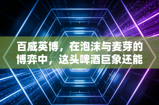 百威英博,在泡沫与麦芽的博弈中,这头啤酒巨象还能跳多久的舞?