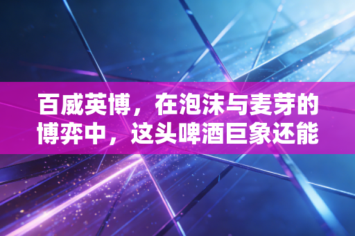 百威英博,在泡沫与麦芽的博弈中,这头啤酒巨象还能跳多久的舞?
