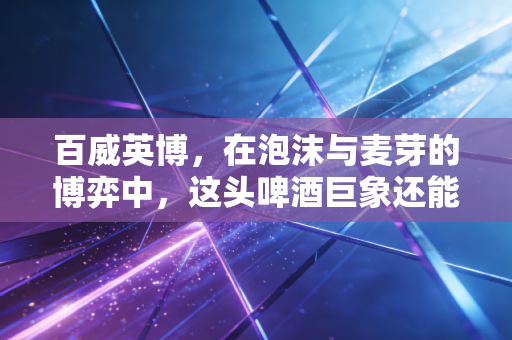 百威英博,在泡沫与麦芽的博弈中,这头啤酒巨象还能跳多久的舞?