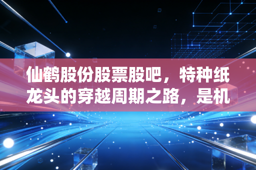 仙鹤股份股票股吧，特种纸龙头的穿越周期之路，是机会还是陷阱？