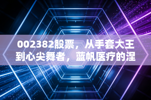 002382股票,从手套大王到心尖舞者,蓝帆医疗的涅槃重生还是价值陷阱?