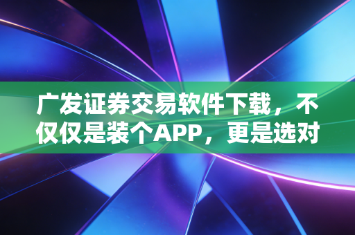 广发证券交易软件下载,不仅仅是装个APP,更是选对投资路上的神助攻