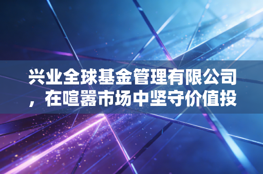 兴业全球基金管理有限公司,在喧嚣市场中坚守价值投资的长期主义践行者