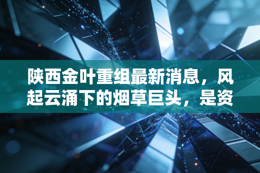 陕西金叶重组最新消息,风起云涌下的烟草巨头,是资本盛宴还是价值回归?