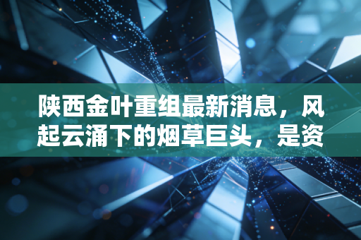 陕西金叶重组最新消息,风起云涌下的烟草巨头,是资本盛宴还是价值回归?