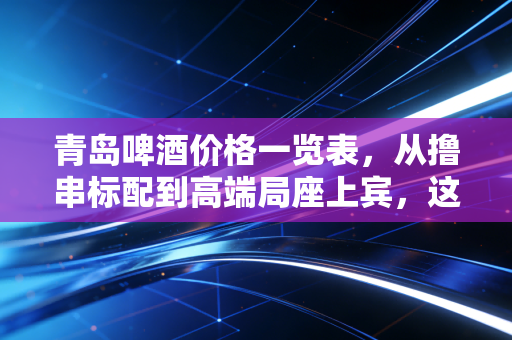 青岛啤酒价格一览表,从撸串标配到高端局座上宾,这杯酒里的经济学