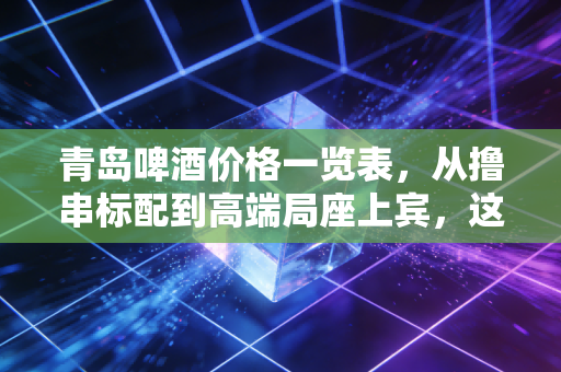 青岛啤酒价格一览表,从撸串标配到高端局座上宾,这杯酒里的经济学
