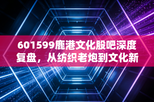 601599鹿港文化股吧深度复盘,从纺织老炮到文化新贵,散户们的爱恨情仇与未来博弈
