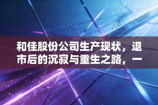 和佳股份公司生产现状,退市后的沉寂与重生之路,一家医疗企业的兴衰启示录