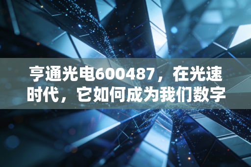 亨通光电600487,在光速时代,它如何成为我们数字生活的隐形血管?