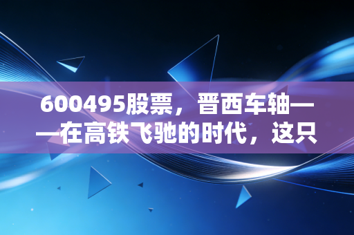 600495股票,晋西车轴——在高铁飞驰的时代,这只车轮上的巨轮还能转动出多大的财富?