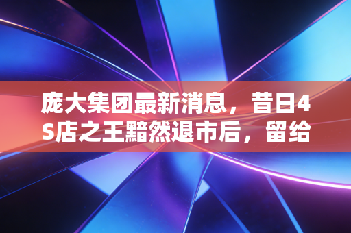 庞大集团最新消息,昔日4S店之王黯然退市后,留给投资者和行业的血泪教训