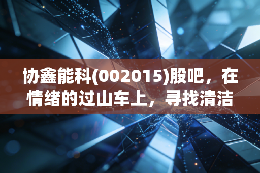 协鑫能科(002015)股吧,在情绪的过山车上,寻找清洁能源转型的确定性