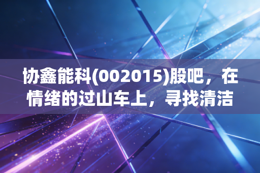 协鑫能科(002015)股吧,在情绪的过山车上,寻找清洁能源转型的确定性