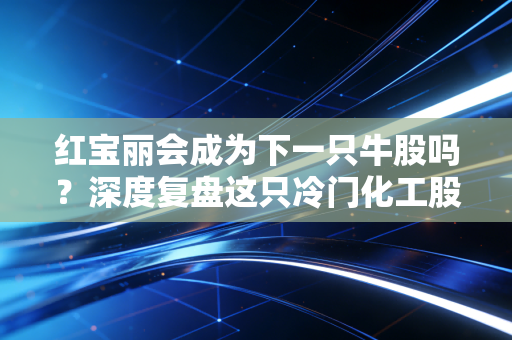 红宝丽会成为下一只牛股吗？深度复盘这只冷门化工股的逆袭逻辑