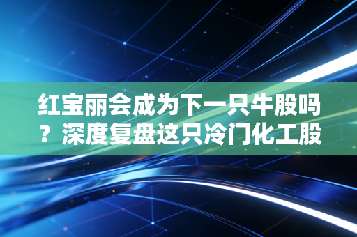 红宝丽会成为下一只牛股吗？深度复盘这只冷门化工股的逆袭逻辑
