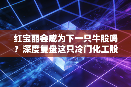 红宝丽会成为下一只牛股吗？深度复盘这只冷门化工股的逆袭逻辑