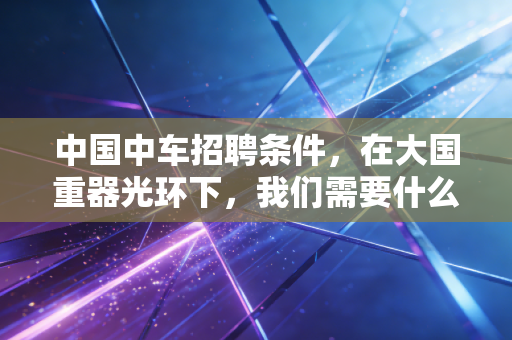 中国中车招聘条件,在大国重器光环下,我们需要什么样的年轻人?
