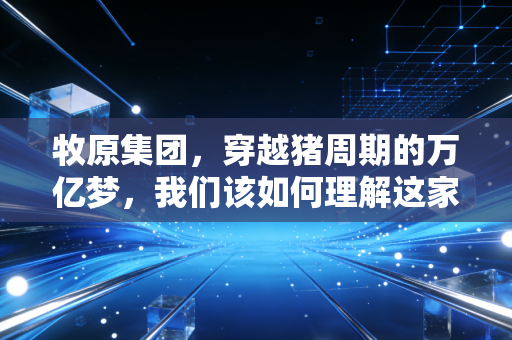 牧原集团,穿越猪周期的万亿梦,我们该如何理解这家巨头的野心与孤独?