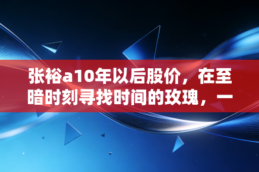 张裕a10年以后股价,在至暗时刻寻找时间的玫瑰,一场关于耐心与国潮的重估