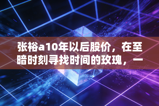 张裕a10年以后股价,在至暗时刻寻找时间的玫瑰,一场关于耐心与国潮的重估