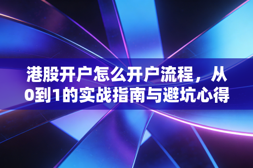 港股开户怎么开户流程,从0到1的实战指南与避坑心得