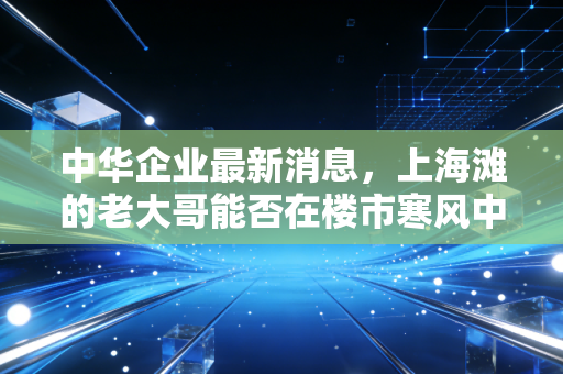 中华企业最新消息,上海滩的老大哥能否在楼市寒风中逆袭?深度解析与投资思考