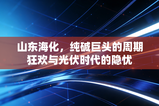 山东海化,纯碱巨头的周期狂欢与光伏时代的隐忧