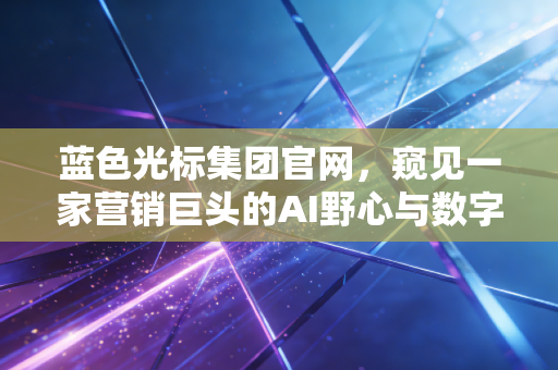 蓝色光标集团官网,窥见一家营销巨头的AI野心与数字化转型的未来图景