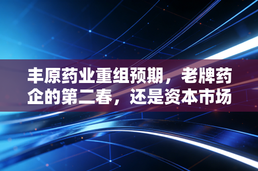 丰原药业重组预期,老牌药企的第二春,还是资本市场的镜花水月?
