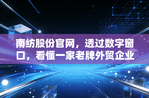 南纺股份官网,透过数字窗口,看懂一家老牌外贸企业的沉浮与突围