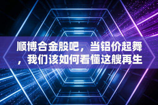 顺博合金股吧,当铝价起舞,我们该如何看懂这艘再生铝巨轮的真实价值?