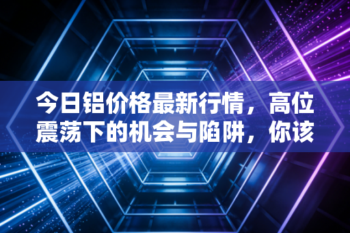 今日铝价格最新行情,高位震荡下的机会与陷阱,你该上车还是观望?