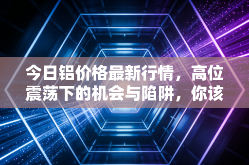 今日铝价格最新行情,高位震荡下的机会与陷阱,你该上车还是观望?