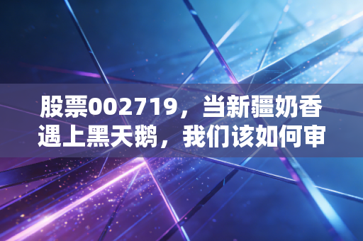 股票002719,当新疆奶香遇上黑天鹅,我们该如何审视麦趣尔的困局与救赎