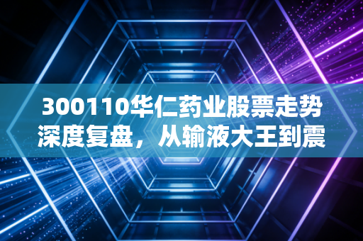 300110华仁药业股票走势深度复盘,从输液大王到震荡不休,散户该何去何从?